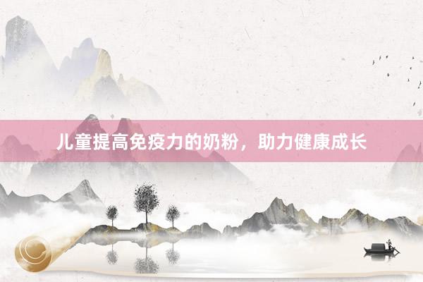 儿童提高免疫力的奶粉，助力健康成长