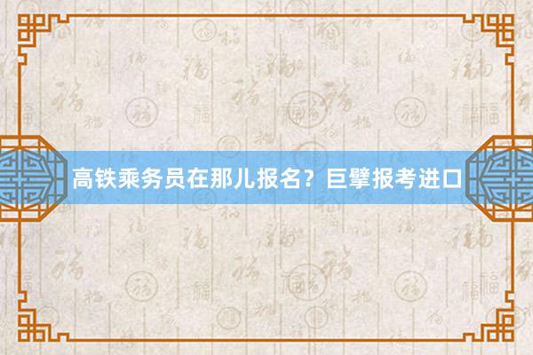 高铁乘务员在那儿报名？巨擘报考进口