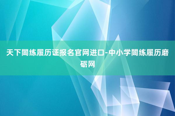 天下闇练履历证报名官网进口-中小学闇练履历磨砺网