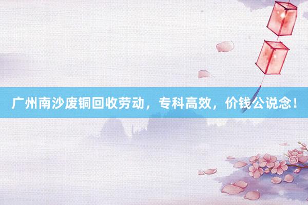 广州南沙废铜回收劳动，专科高效，价钱公说念！