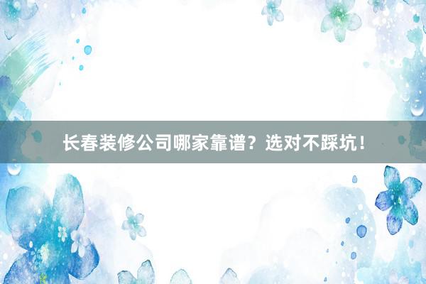 长春装修公司哪家靠谱？选对不踩坑！